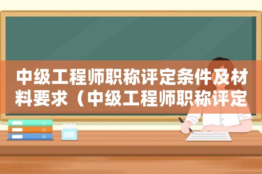 中級工程師職稱評定條件及材料要求（中級工程師職稱評定條件是什么呢）
