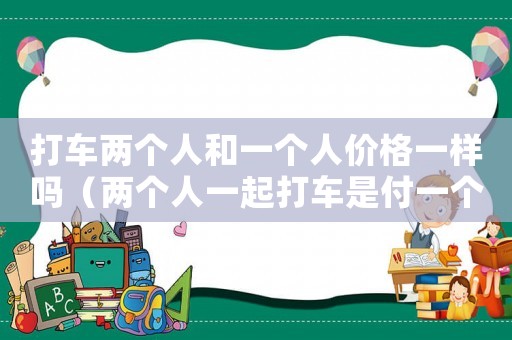 打車(chē)兩個(gè)人和一個(gè)人價(jià)格一樣嗎（兩個(gè)人一起打車(chē)是付一個(gè)人的價(jià)錢(qián)嗎?）