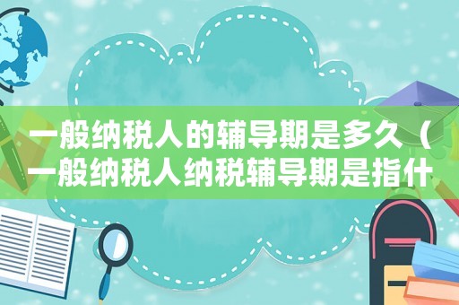 一般納稅人的輔導期是多久（一般納稅人納稅輔導期是指什么時間）