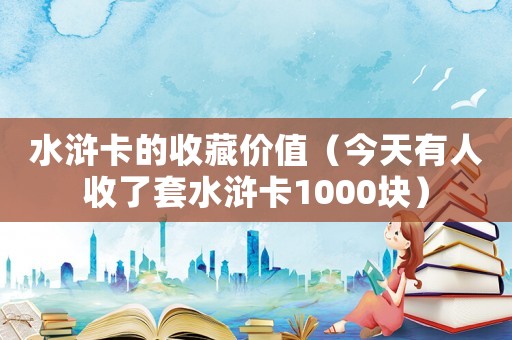 水滸卡的收藏價值（今天有人收了套水滸卡1000塊）
