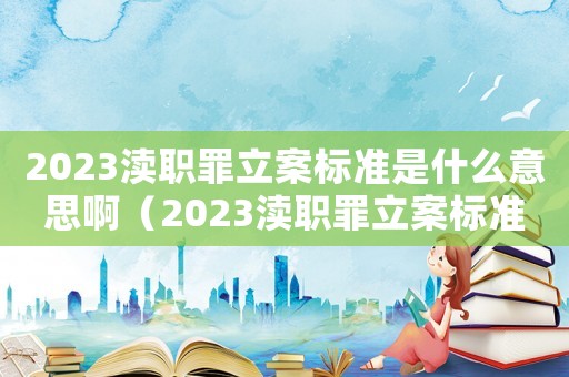2023瀆職罪立案標準是什么意思?。?023瀆職罪立案標準是什么意思）