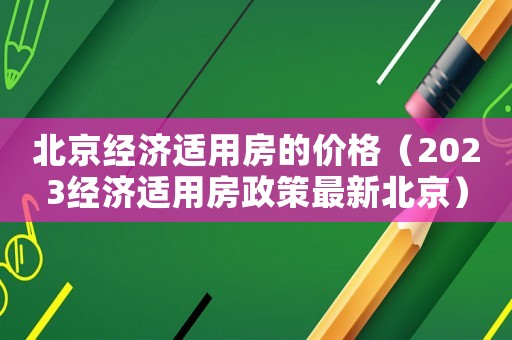 北京經(jīng)濟(jì)適用房的價(jià)格（2023經(jīng)濟(jì)適用房政策最新北京）