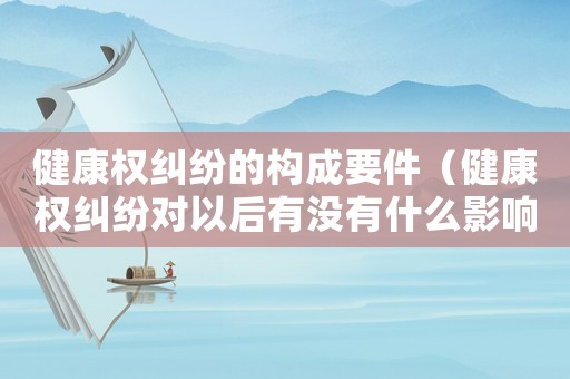 健康權糾紛的構成要件（健康權糾紛對以后有沒有什么影響）