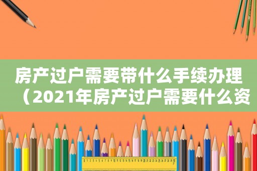房產過戶需要帶什么手續辦理（2021年房產過戶需要什么資料）