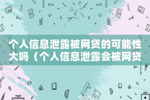 個(gè)人信息泄露被網(wǎng)貸的可能性大嗎（個(gè)人信息泄露會(huì)被網(wǎng)貸嗎,如何發(fā)現(xiàn)）
