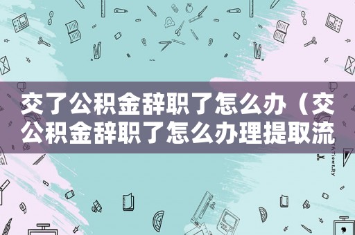 交了公積金辭職了怎么辦（交公積金辭職了怎么辦理提取流程）