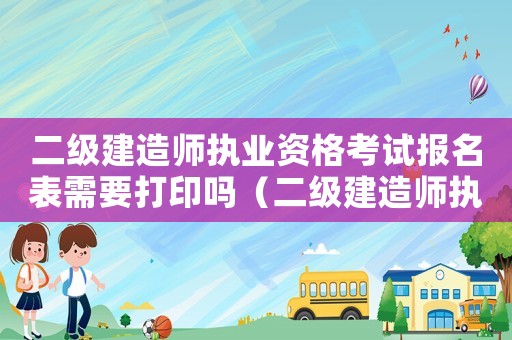 二級建造師執(zhí)業(yè)資格考試報(bào)名表需要打印嗎（二級建造師執(zhí)業(yè)資格考試報(bào)名表有什么用）