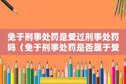 免于刑事處罰是受過刑事處罰嗎（免于刑事處罰是否屬于受過刑事處罰）