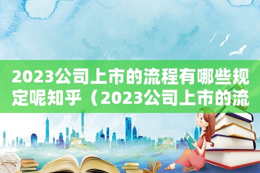 2023公司上市的流程有哪些規定呢知乎（2023公司上市的流程有哪些規定呢）