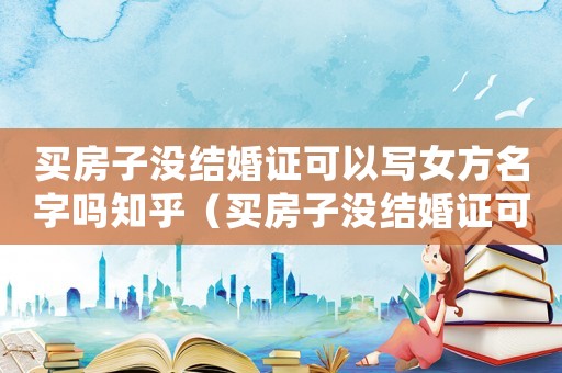 買房子沒結婚證可以寫女方名字嗎知乎（買房子沒結婚證可以寫女方名字嗎）