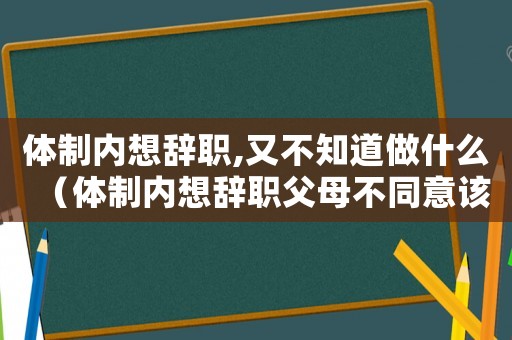 體制內想辭職,又不知道做什么（體制內想辭職父母不同意該怎么辦）
