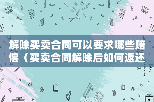 解除買賣合同可以要求哪些賠償（買賣合同解除后如何返還稅費(fèi)給賣家）