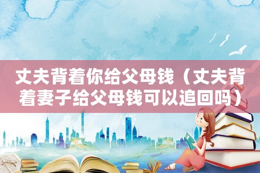 丈夫背著你給父母錢（丈夫背著妻子給父母錢可以追回嗎）