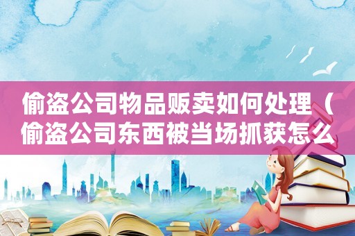偷盜公司物品販賣如何處理（偷盜公司東西被當場抓獲怎么判刑）