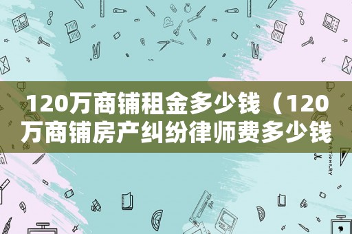 120萬商鋪租金多少錢（120萬商鋪房產糾紛律師費多少錢）
