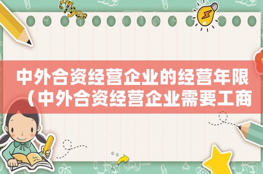 中外合資經(jīng)營(yíng)企業(yè)的經(jīng)營(yíng)年限（中外合資經(jīng)營(yíng)企業(yè)需要工商年檢嗎現(xiàn)在）