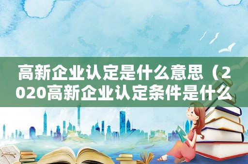 高新企業認定是什么意思（2020高新企業認定條件是什么?）