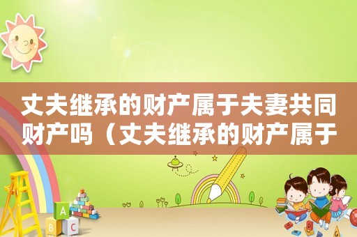 丈夫繼承的財產屬于夫妻共同財產嗎（丈夫繼承的財產屬于夫妻共同財產嗎）