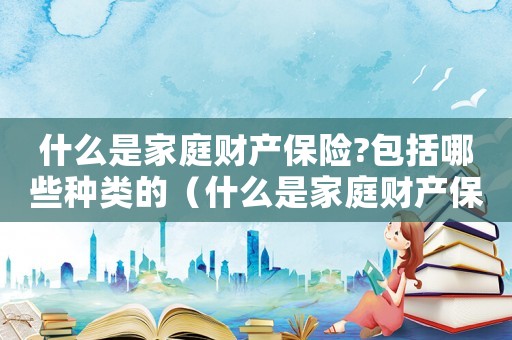 什么是家庭財(cái)產(chǎn)保險(xiǎn)?包括哪些種類的（什么是家庭財(cái)產(chǎn)保險(xiǎn)?包括哪些種類?）
