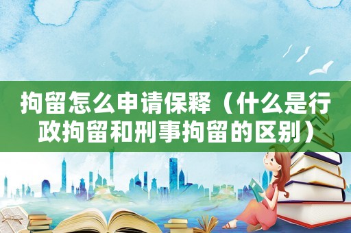 拘留怎么申請保釋（什么是行政拘留和刑事拘留的區別）