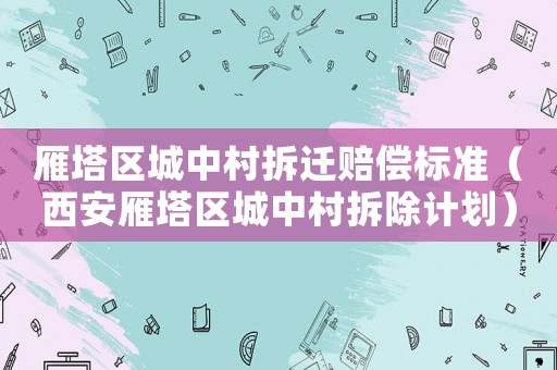 雁塔區城中村拆遷賠償標準（西安雁塔區城中村拆除計劃）