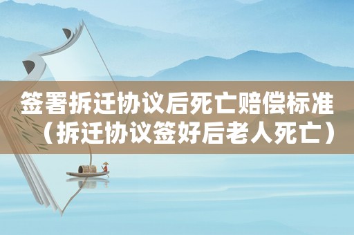 簽署拆遷協(xié)議后死亡賠償標(biāo)準(zhǔn)（拆遷協(xié)議簽好后老人死亡）