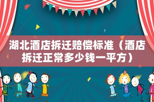 湖北酒店拆遷賠償標準（酒店拆遷正常多少錢一平方）