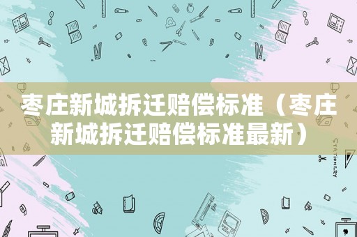 棗莊新城拆遷賠償標(biāo)準(zhǔn)（棗莊新城拆遷賠償標(biāo)準(zhǔn)最新）