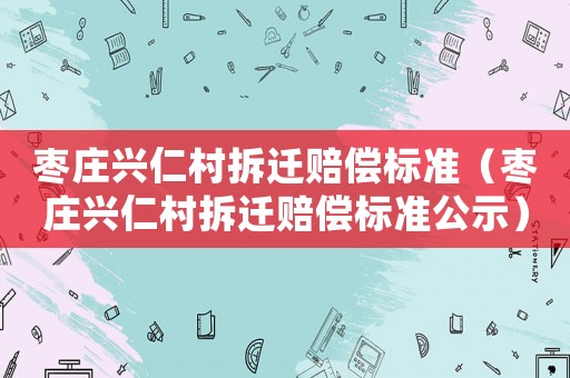 棗莊興仁村拆遷賠償標準（棗莊興仁村拆遷賠償標準公示）