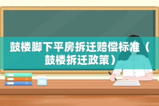 鼓樓腳下平房拆遷賠償標準（鼓樓拆遷政策）