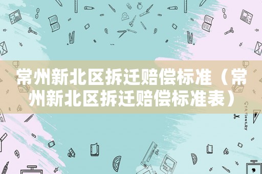 常州新北區(qū)拆遷賠償標(biāo)準(zhǔn)（常州新北區(qū)拆遷賠償標(biāo)準(zhǔn)表）