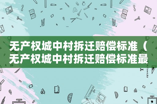 無產(chǎn)權(quán)城中村拆遷賠償標(biāo)準(zhǔn)（無產(chǎn)權(quán)城中村拆遷賠償標(biāo)準(zhǔn)最新）