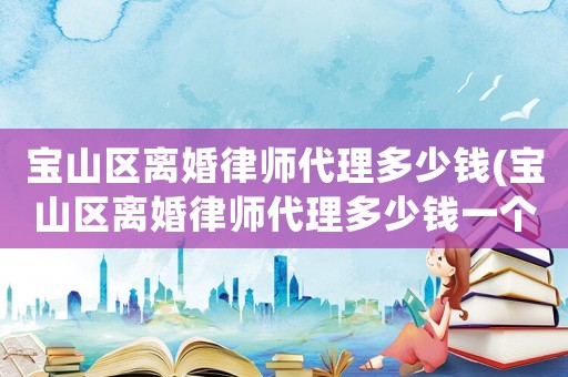 寶山區(qū)離婚律師代理多少錢(qián)(寶山區(qū)離婚律師代理多少錢(qián)一個(gè)月)