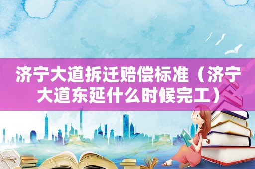 濟寧大道拆遷賠償標準（濟寧大道東延什么時候完工）