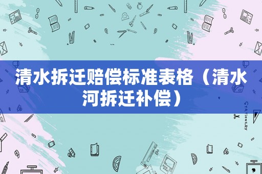 清水拆遷賠償標準表格（清水河拆遷補償）