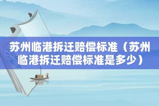 蘇州臨港拆遷賠償標準（蘇州臨港拆遷賠償標準是多少）