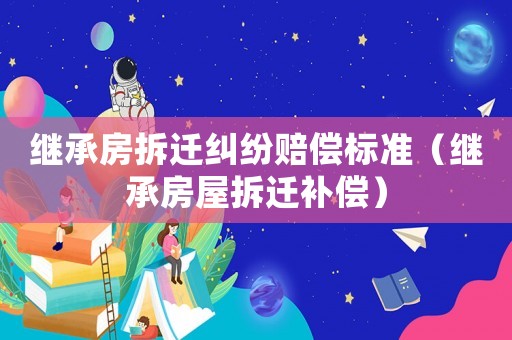 繼承房拆遷糾紛賠償標準（繼承房屋拆遷補償）