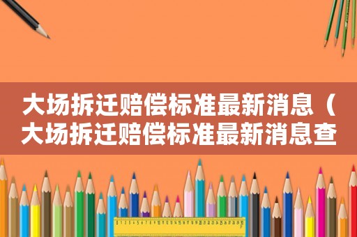 大場(chǎng)拆遷賠償標(biāo)準(zhǔn)最新消息（大場(chǎng)拆遷賠償標(biāo)準(zhǔn)最新消息查詢(xún)）