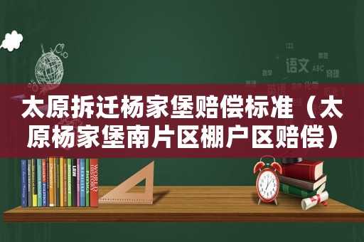 太原拆遷楊家堡賠償標準（太原楊家堡南片區棚戶區賠償）