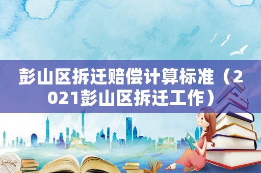 彭山區拆遷賠償計算標準（2021彭山區拆遷工作）