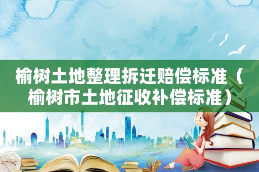 榆樹(shù)土地整理拆遷賠償標(biāo)準(zhǔn)（榆樹(shù)市土地征收補(bǔ)償標(biāo)準(zhǔn)）