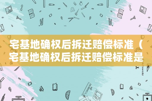 宅基地確權后拆遷賠償標準（宅基地確權后拆遷賠償標準是多少）