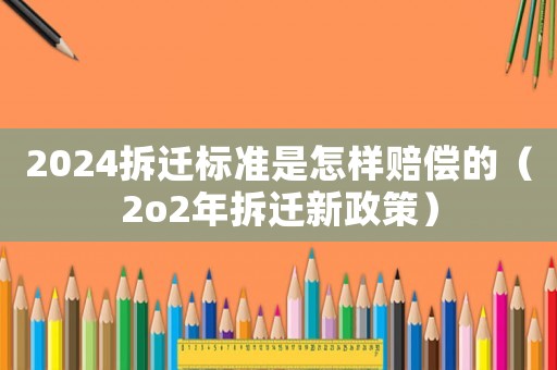 2024拆遷標準是怎樣賠償的（2o2年拆遷新政策）