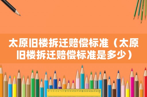 太原舊樓拆遷賠償標準（太原舊樓拆遷賠償標準是多少）