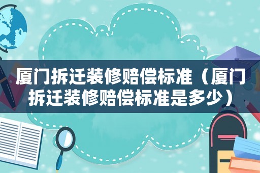 廈門拆遷裝修賠償標準（廈門拆遷裝修賠償標準是多少）