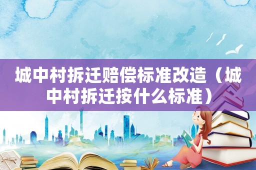城中村拆遷賠償標準改造（城中村拆遷按什么標準）