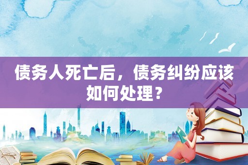債務人死亡后，債務糾紛應該如何處理？