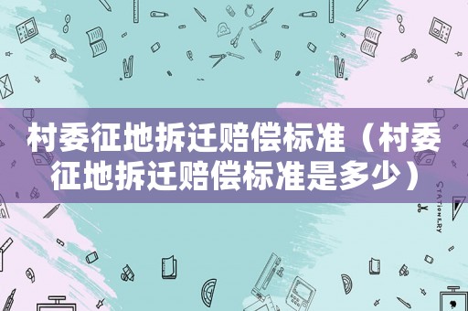 村委征地拆遷賠償標準（村委征地拆遷賠償標準是多少）