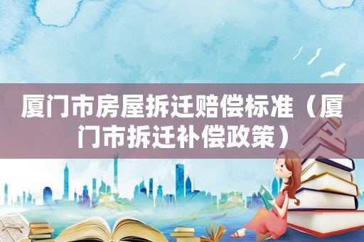 廈門市房屋拆遷賠償標準（廈門市拆遷補償政策）