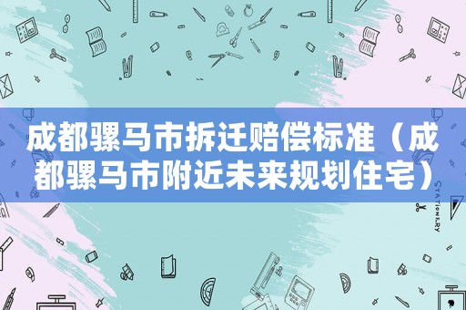 成都騾馬市拆遷賠償標準（成都騾馬市附近未來規劃住宅）